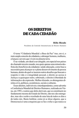 7<,/.:;.57<
/;,-!/!,-./!/J7
!/!,-./
/;,-!/!,-./!/J7
Hélio Bicudo
Presidente da Comissão Interamericana de Direitos Humanos

O tema “Cidadania Mundial: a Base da Paz” traz, em si, o
mais amplo conceito de cidadania, a abranger homens, mulheres,
crianças e jovens que vivem no planeta terra.
É na verdade, um ideal a ser atingido, em especial nos países
do chamado terceiro mundo, nos quais apenas uma minoria desfruta dos benefícios da cidadania: saúde educação, como base a
necessária para alcançar-se o pleno desenvolvimento da pessoa
humana, dentro do qual se inserem outros desafios que buscam o
respeito à vida e à integridade pessoal, o direito ao acesso à
Justiça e a quaisquer outro, sobretudo, o direito à liberdade de
informação e de expressão. Melhor dizendo, os abrangentes direitos civis, políticos, econômicos, sociais e culturais.
Esses direitos, indivisíveis e interdependentes, como advertiu
a Conferência Mundial de Direitos Humanos, realizada em Viena, em 1993, e outros que deles derivam, que se constituem no
fundamento mesmo do Estado de Direito, não nos são outorgados, mas são e serão o resultado de uma luta de todos os dias e
de todos nós. Basta lembrar, como já se disse algures, que a
Democracia é uma conquista que se faz e refaz e que nunca se

59

 