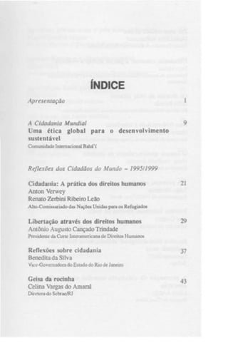 ÍNDICE
Apresentação
A Cidadania Mundial
Uma ética global para o desenvolvimento
sustentável
Comunidade Internacional Bahá'í

Reflexões dos Cidadãos do Mundo - 1995/1999
Cidadania: A prática dos direitos humanos
Anton Verwey
Renato Zerbini Ribeiro Leão

21

Allo-Comissariado das Nações Unidas para os Refugiados

Libertação através dos direitos humanos
Antônio Augusto Cançado Trindade

29

Presidente da Corte IiUeramericana de Direitos Humanos

Reflexões sobre cidadania
Benedita da Silva

37

Vice-Governadora do Estado do Rio de Janeiro

Geisa da rocinha
Celina Vargas do Amaral
Diretora do Sebrae/RJ

43

 