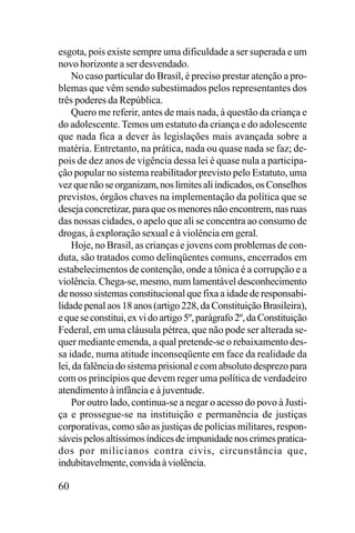 esgota, pois existe sempre uma dificuldade a ser superada e um
novo horizonte a ser desvendado.
No caso particular do Brasil, é preciso prestar atenção a problemas que vêm sendo subestimados pelos representantes dos
três poderes da República.
Quero me referir, antes de mais nada, à questão da criança e
do adolescente. Temos um estatuto da criança e do adolescente
que nada fica a dever às legislações mais avançada sobre a
matéria. Entretanto, na prática, nada ou quase nada se faz; depois de dez anos de vigência dessa lei é quase nula a participação popular no sistema reabilitador previsto pelo Estatuto, uma
vez que não se organizam, nos limites ali indicados, os Conselhos
previstos, órgãos chaves na implementação da política que se
deseja concretizar, para que os menores não encontrem, nas ruas
das nossas cidades, o apelo que ali se concentra ao consumo de
drogas, à exploração sexual e à violência em geral.
Hoje, no Brasil, as crianças e jovens com problemas de conduta, são tratados como delinqüentes comuns, encerrados em
estabelecimentos de contenção, onde a tônica é a corrupção e a
violência. Chega-se, mesmo, num lamentável desconhecimento
de nosso sistemas constitucional que fixa a idade de responsabilidade penal aos 18 anos (artigo 228, da Constituição Brasileira),
e que se constitui, ex vi do artigo 5º, parágrafo 2º, da Constituição
Federal, em uma cláusula pétrea, que não pode ser alterada sequer mediante emenda, a qual pretende-se o rebaixamento dessa idade, numa atitude inconseqüente em face da realidade da
lei, da falência do sistema prisional e com absoluto desprezo para
com os princípios que devem reger uma política de verdadeiro
atendimento à infância e à juventude.
Por outro lado, continua-se a negar o acesso do povo à Justiça e prossegue-se na instituição e permanência de justiças
corporativas, como são as justiças de polícias militares, responsáveis pelos altíssimos índices de impunidade nos crimes praticados por milicianos contra civis, circunstância que,
indubitavelmente, convida à violência.

60

 