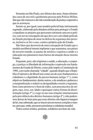 Somente em São Paulo, nos últimos dez anos, foram eliminadas cerca de seis mil e quinhentas pessoas pela Polícia Militar,
fato que não mereceu a devida consideração da justiça corporativa
que as acoroçoa.
Insiste-se, por igual, num modelo policial hoje inteiramente
esgotado, elaborado pela ditadura militar para proteger o Estado
e repudiam-se projetos que procuram estruturar uma nova polícia, com novas concepções do que deva ser a atividade policial,
na função precípua de atuar na defesa da segurança das pessoas, inclusive se for o caso, contra a própria ação do Estado.
São fatos que decorrem de uma concepção de Estado que o
modelo neoliberal intenta implantar e que aumentou, nos países
do terceiro mundo, as pautas de miséria e sujeitou a saúde e a
educação aos patamares mais baixos da atuação desse mesmo
Estado.
Enquanto, pois, não erigirmos a saúde, a educação, o emprego, a justiça e a liberdade de informação e expressão em fundamentos do Estado de Direito, como aliás impõe a Constituição de
1988, com razão chamada “cidadã”, quando dispõe que a República Federativa do Brasil tem como um de seus fundamentos a
cidadania e a dignidade da pessoa humana (artigo 1º ); como
objetivos fundamentais, dentre outros, o de erradicar a pobreza e
a marginalização e reduzir as desigualdades sociais e regionais,
bem como promover o bem de todos, sem preconceitos de origem, raça, sexo, cor, idade e quaisquer outras formas de discriminação (artigo 3º ); e rege-se nas suas relações internacionais
pela prevalência dos direitos humanos (artigo 4º ); não poderemos deixar de lutar para que esses direitos não fiquem à margem
da lei, mas sobretudo, que se inscrevam em nossos corações e mentes, para que, então, possamos proclamar a cidadania mundial.
Todos somos irmãos, portanto, solidários nos bens da vida.

61

 
