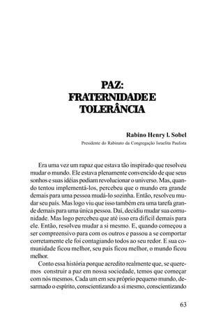 9!KT
V:!5;:0./
5;:0./!/;,;
V:!5;:0./!/;,;
573;:[0-.!
Rabino Henry l. Sobel
Presidente do Rabinato da Congregação Israelita Paulista

Era uma vez um rapaz que estava tão inspirado que resolveu
mudar o mundo. Ele estava plenamente convencido de que seus
sonhos e suas idéias podiam revolucionar o universo. Mas, quando tentou implementá-los, percebeu que o mundo era grande
demais para uma pessoa mudá-lo sozinha. Então, resolveu mudar seu país. Mas logo viu que isso também era uma tarefa grande demais para uma única pessoa. Daí, decidiu mudar sua comunidade. Mas logo percebeu que até isso era difícil demais para
ele. Então, resolveu mudar a si mesmo. E, quando começou a
ser compreensivo para com os outros e passou a se comportar
corretamente ele foi contagiando todos ao seu redor. E sua comunidade ficou melhor, seu país ficou melhor, o mundo ficou
melhor.
Conto essa história porque acredito realmente que, se queremos construir a paz em nossa sociedade, temos que começar
com nós mesmos. Cada um em seu próprio pequeno mundo, desarmado o espírito, conscientizando a si mesmo, conscientizando

63

 