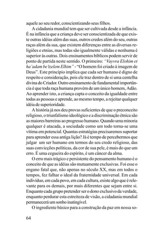 aquele ao seu redor, conscientizando seus filhos.
A cidadania mundial tem que ser cultivada desde a infância.
É na infância que a criança deve ser conscientizada de que existe outras idéias além das suas, outros credos além do seu, outras
raças além da sua, que existem diferenças entre as diversas religiões e etnias, mas todas são igualmente válidas e nenhuma é
superior às outras. Dois ensinamentos bíblicos podem servir de
ponto de partida neste sentido. O primeiro: “Vayvra Elohim et
ha’adam be’tzelem Elhim” - “O homem foi criado à imagem de
Deus”. Este princípio implica que cada ser humano é digno de
respeito e consideração, pois ele traz dentro de si uma centelha
divina do Criador. Outro ensinamento de fundamental importância é que toda raça humana provém de um único homem, Adão.
Ao aprender isto, a criança capta o conceito da igualdade entre
todas as pessoas e aprende, ao mesmo tempo, a rejeitar qualquer
idéia de superioridade.
A história já nos deu provas suficientes de que o preconceito
religioso, o triunfalismo ideológico e a discriminação étnica são
as maiores barreiras ao progresso humano. Quando uma minoria
qualquer é atacada, a sociedade como um todo torna-se uma
vítima em potencial. Quantas estratégias precisaremos suportar
para aprender essa antiga lição? Já é tempo de percebermos que
julgar um ser humano em termos do seu credo religioso, das
suas convicções políticas, da cor de sua pele, é mais do que um
erro. É uma cegueira do espírito, é um câncer da alma.
O erro mais trágico e persistente do pensamento humano é o
conceito de que as idéias são mutuamente exclusivas. Foi esse o
engano fatal que, não apenas no século XX, mas em todos o
tempos, fez falhar o ideal da fraternidade universal. Em cada
indivíduo, em cada povo, em cada cultura, existe algo que é relevante para os demais, por mais diferentes que sejam entre si.
Enquanto cada grupo pretender ser o dono exclusivo da verdade,
enquanto perdurar esta estreiteza de visão, a cidadania mundial
permanecerá um sonho inatingível.
O ingrediente básico para a construção da paz em nossa so-

64

 