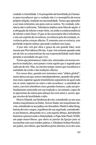 ciedade é a humildade. Um pouquinho de humildade já é bastante para reconhecer que a verdade não é o monopólio da nossa
própria religião, tradição ou nacionalidade. Temos que aprender
a ser mais tolerantes uns para com os outros. Na verdade, tolerância não é suficiente. Tolerância implica uma falta de opção: é
a obrigação de tolerar o mais forte, ou então a condescendência
de tolerar o mais fraco. O que se faz necessário não é tolerância,
e sim um espírito de reverência, reverência pela diversidade, reverência pelas crenças alheias. É somente esta reverência, este
profundo respeito mútuo, que pode conduzir-nos à paz.
A paz não virá por obra e graça de um grande líder, nem
mesmo por Providência Divina. A paz virá somente quando cada
um de nós se conscientizar da sua responsabilidade individual
perante a sociedade em que vive.
Temos que permanecer, todos nós, enraizados em nossas respectivas tradições, sem jamais violar aquilo que é sagrado para
cada um de nós. Mas, ao mesmo tempo, temos que reconhecer a
santidade do credo e das tradições alheias.
Em nosso dias, quando nos tornamos uma “aldeia global”,
numa época em que somos interdependentes, quando não podemos mais suportar aquele triunfalismo separatista no qual cada
um se sente superior ao outro e não reconhece a santidade do
outro, convém relembrar cinco grandes homens, cada um profundamente enraizado em sua tradição e, no entanto, capaz de
se aproximar de outros para abraçá-los com amor e, assim, apagar séculos de hostilidade e ódio.
Houve Ghandi, um hinduísta devoto, estendendo-se aos seus
irmãos muçulmanos na Índia; Anwar Sadat, um muçulmano devoto, estendendo-se aos judeus em Jerusalém; Martin Luther King,
batista devoto e negro, orgulhoso de sua negritude, estendendose aos brancos, abraçando-os e, com aquele abraço, derrubando
barreiras e promovendo a fraternidade; o Papa João Paulo XXIII,
um papa maravilhoso, que abriu as janelas da Igrejas para se
reconciliar com seus irmãos judeus; e Abraham Joshua Heschel,
um judeu, um rabino, que batalhou pelos direitos civis dos seus

65

 