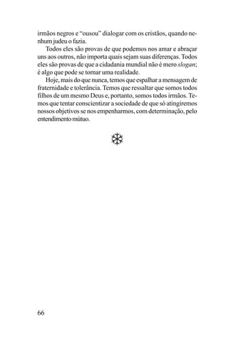 irmãos negros e “ousou” dialogar com os cristãos, quando nenhum judeu o fazia.
Todos eles são provas de que podemos nos amar e abraçar
uns aos outros, não importa quais sejam suas diferenças. Todos
eles são provas de que a cidadania mundial não é mero slogan;
é algo que pode se tornar uma realidade.
Hoje, mais do que nunca, temos que espalhar a mensagem de
fraternidade e tolerância. Temos que ressaltar que somos todos
filhos de um mesmo Deus e, portanto, somos todos irmãos. Temos que tentar conscientizar a sociedade de que só atingiremos
nossos objetivos se nos empenharmos, com determinação, pelo
entendimento mútuo.

66

 