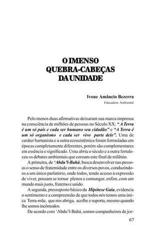 7,.1;0<7
2;8:!]-!8;I!<
!,20./!/;
/!,20./!/;
Ivone Amâncio Bezerra
Educadora Ambiental

Pelo menos duas afirmativas deixaram sua marca impressa
na consciência de milhões de pessoas no Século XX: “ A Terra
é um só país e cada ser humano seu cidadão” e “A Terra é
um só organismo e cada ser vivo parte dele”. Uma de
caráter humanista e a outra ecossistêmica foram formuladas em
épocas completamente diferentes, porém são complementares
em essência e significado. Uma abriu o século e a outra fortaleceu os debates ambientais que coroam este final de milênio.
A primeira, de ‘Abdu’l-Bahá, busca desenvolver nas pessoas o senso de fraternidade entre os diversos povos, conduzindoos a um único parlatório, onde todos, tendo acesso à expressão
de viver, possam se tornar plenos e comungar, enfim, com um
mundo mais justo, fraterno e unido.
A segunda, pressuposto básico da Hipótese Gaia, evidencia
o sentimento e a compreensão de que todos nós temos uma única Terra-mãe, que nos abriga, acolhe e suporta, mesmo quando
lhe somos incômodos.
De acordo com ‘Abdu’l-Bahá, somos companheiros de jor-

67

 