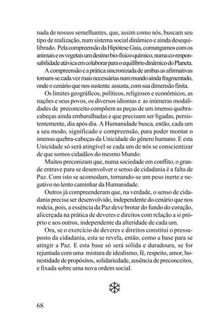 nada de nossos semelhantes, que, assim como nós, buscam seu
tipo de realização, num sistema social dinâmico e ainda desequilibrado. Pela compreensão da Hipótese Gaia, comungamos com os
animais e os vegetais um destino bio-físico-químico, numa co-responsabilidade atávica em colaborar para o equilíbrio dinâmico do Planeta.
A compreensão e a prática sincronizada de ambas as afirmativas
tornam-se cada vez mais necessárias num mundo ainda fragmentado,
onde o cenário que nos sustenta assusta, com sua dimensão finita.
Os limites geográficos, políticos, religiosos e econômicos, as
nações e seus povos, os diversos idiomas e as inúmeras modalidades de preconceito compõem as peças de um imenso quebracabeças ainda embaralhadas e que precisam ser ligadas, persistentemente, dia após dia. A Humanidade busca, então, cada um
a seu modo, significado e compreensão, para poder montar o
imenso quebra-cabeças da Unicidade do gênero humano. E esta
Unicidade só será atingível se cada um de nós se conscientizar
de que somos cidadãos do mesmo Mundo.
Muitos preconizam que, numa sociedade em conflito, o grande entrave para se desenvolver o senso de cidadania é a falta de
Paz. Com isto se acomodam, tornando-se um peso inerte e negativo no lento caminhar da Humanidade.
Outros já compreenderam que, na verdade, o senso de cidadania precisa ser desenvolvido, independente do cenário que nos
rodeia, pois, a essência da Paz deve brotar do fundo do coração,
alicerçada na prática de deveres e direitos com relação a si próprio e aos outros, independente da alteridade de cada um.
Ora, se o exercício de deveres e direitos constitui o pressuposto da cidadania, esta se revela, então, como a base para se
atingir a Paz. E esta base só será sólida e duradoura, se for
rejuntada com uma mistura de idealismo, fé, respeito, amor, honestidade de propósitos, solidariedade, ausência de preconceitos,
e fixada sobre uma nova ordem social.

68

 