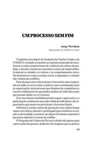 21,9:7-;<<7,<;1,V.1
Jorge Werthein
Representante da UNESCO no Brasil

Cinqüenta anos depois da fundação das Nações Unidas e da
UNESCO, o mundo se encontra novamente em posição de transformar a cultura predominante de violência em cultura de paz.
Hoje, o desafio consiste em encontrar os meios de mudar definitivamente as atitudes, os valores e os comportamentos com o
fim de promover a paz e a justiça social, a segurança e a solução
não violenta dos conflitos.
Para alcançar uma cultura de paz é necessária uma cooperação em todos os níveis entre os países e uma coordenação entre
as organizações internacionais que dispõem de competência e
recursos indispensáveis que podem ajudar aos indivíduos para
que possam ajudar-se a si mesmos.
Esse movimento multidimensional requer o apoio ativo e a
participação contínua de uma rede sólida de indivíduos e de organizações que atuem em prol da paz e da reconciliação.
Substituir a secular cultura de guerra por uma cultura de paz
requer um esforço educativo prolongado para modificar as reações à adversidade e construir um desenvolvimento sustentável
que possa suprimir as causas de conflito.
O Programa da Cultura de Paz está voltado não apenas para
a prevenção das guerras, podemos até imaginar que as guerras

69

 