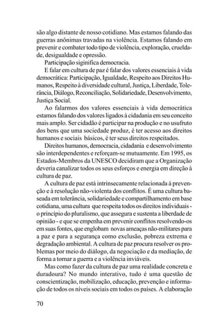 são algo distante de nosso cotidiano. Mas estamos falando das
guerras anônimas travadas na violência. Estamos falando em
prevenir e combater todo tipo de violência, exploração, crueldade, desigualdade e opressão.
Participação siginifica democracia.
E falar em cultura de paz é falar dos valores essenciais à vida
democrática: Participação, Igualdade, Respeito aos Direitos Humanos, Respeito à diversidade cultural, Justiça, Liberdade, Tolerância, Diálogo, Reconciliação, Solidariedade, Desenvolvimento,
Justiça Social.
Ao falarmos dos valores essenciais à vida democrática
estamos falando dos valores ligados à cidadania em seu conceito
mais amplo. Ser cidadão é participar na produção e no usufruto
dos bens que uma sociedade produz, é ter acesso aos direitos
humanos e sociais básicos, é ter seus direitos respeitados.
Direitos humanos, democracia, cidadania e desenvolvimento
são interdependentes e reforçam-se mutuamente. Em 1995, os
Estados-Membros da UNESCO decidiram que a Organização
deveria canalizar todos os seus esforços e energia em direção à
cultura de paz.
A cultura de paz está intrinsecamente relacionada à prevenção e à resolução não-violenta dos conflitos. É uma cultura baseada em tolerância, solidariedade e compartilhamento em base
cotidiana, uma cultura que respeita todos os direitos individuais o princípio do pluralismo, que assegura e sustenta a liberdade de
opinião - e que se empenha em prevenir conflitos resolvendo-os
em suas fontes, que englobam novas ameaças não-militares para
a paz e para a segurança como exclusão, pobreza extrema e
degradação ambiental. A cultura de paz procura resolver os problemas por meio do diálogo, da negociação e da mediação, de
forma a tornar a guerra e a violência inviáveis.
Mas como fazer da cultura de paz uma realidade concreta e
duradoura? No mundo interativo, tudo é uma questão de
conscientização, mobilização, educação, prevenção e informação de todos os níveis sociais em todos os países. A elaboração

70

 