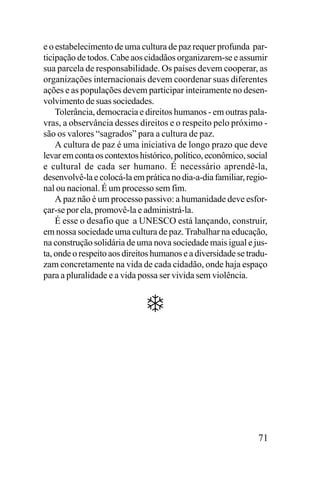 e o estabelecimento de uma cultura de paz requer profunda participação de todos. Cabe aos cidadãos organizarem-se e assumir
sua parcela de responsabilidade. Os países devem cooperar, as
organizações internacionais devem coordenar suas diferentes
ações e as populações devem participar inteiramente no desenvolvimento de suas sociedades.
Tolerância, democracia e direitos humanos - em outras palavras, a observância desses direitos e o respeito pelo próximo são os valores “sagrados” para a cultura de paz.
A cultura de paz é uma iniciativa de longo prazo que deve
levar em conta os contextos histórico, político, econômico, social
e cultural de cada ser humano. É necessário aprendê-la,
desenvolvê-la e colocá-la em prática no dia-a-dia familiar, regional ou nacional. É um processo sem fim.
A paz não é um processo passivo: a humanidade deve esforçar-se por ela, promovê-la e administrá-la.
É esse o desafio que a UNESCO está lançando, construir,
em nossa sociedade uma cultura de paz. Trabalhar na educação,
na construção solidária de uma nova sociedade mais igual e justa, onde o respeito aos direitos humanos e a diversidade se traduzam concretamente na vida de cada cidadão, onde haja espaço
para a pluralidade e a vida possa ser vivida sem violência.

71

 