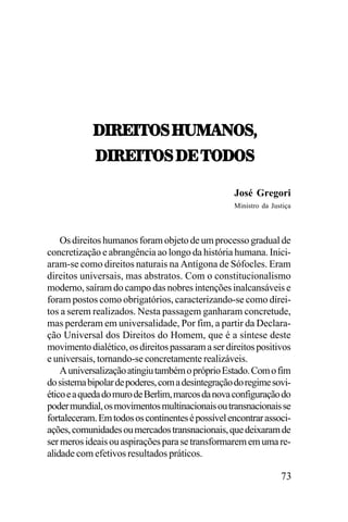 /.:;.57<,U21!07<^
/.:;.57<,/;,57/7<
José Gregori
Ministro da Justiça

Os direitos humanos foram objeto de um processo gradual de
concretização e abrangência ao longo da história humana. Iniciaram-se como direitos naturais na Antígona de Sófocles. Eram
direitos universais, mas abstratos. Com o constitucionalismo
moderno, saíram do campo das nobres intenções inalcansáveis e
foram postos como obrigatórios, caracterizando-se como direitos a serem realizados. Nesta passagem ganharam concretude,
mas perderam em universalidade, Por fim, a partir da Declaração Universal dos Direitos do Homem, que é a síntese deste
movimento dialético, os direitos passaram a ser direitos positivos
e universais, tornando-se concretamente realizáveis.
A universalização atingiu também o próprio Estado. Com o fim
do sistema bipolar de poderes, com a desintegração do regime soviético e a queda do muro de Berlim, marcos da nova configuração do
poder mundial, os movimentos multinacionais ou transnacionais se
fortaleceram. Em todos os continentes é possível encontrar associações, comunidades ou mercados transnacionais, que deixaram de
ser meros ideais ou aspirações para se transformarem em uma realidade com efetivos resultados práticos.

73

 