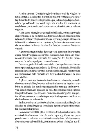 Aspira-se uma “Confederação Multinacional de Nações“ e
nela somente os direitos humanos podem representar o fator
legitimante do poder. Esta posição, que já foi ocupada pela Sociedade e pelo Estado Nacional, hoje cabe aos direitos humanos, na
medida em que se universalizarem no respeito de todos os países e
regimes.
Além desta mutação do conceito de Estado, com a superação
da própria idéia de Soberania, a formação da sociedade global é
reforçada pela revolução científica e tecnológica que, através da
informática e dos meios de comunicação, transformaram o mundo, tornando os limites territoriais dos Estados em meras fronteiras
virtuais.
A expansão tecnológica deve ser vista como um instrumento
eficaz para divulgação dos direitos humanos, bem como um poderoso instrumento para repressão das violações dos direitos fundamentais de toda e qualquer criatura humana.
Devemos, pois, defender uma visão cosmopolita como instrumento para reforçar a existência de direitos universais. O cidadão
mundial seria titular de direitos humanos inalienáveis, mas também
co-responsável pelo respeito aos direitos fundamentais de seus
co-cidadãos.
A plena consciência dos direitos humanos universais, entendida como mundialização dos direitos fundamentais implica, também, na criação das condições necessárias para que se desenvolva a consciência, em cada um de nós, das obrigações universais.
Daqueles deveres que todos os homens estão obrigados a respeitar, até mesmo como condição para que todos possam usufruir os
direitos humanos universais.
Enfim, a universalização dos direitos, a transnacionalização dos
Estados e a globalização da tecnologia devem ter como fio condutor os direitos humanos.
Como observa BOBBIO, o problema dos direitos humanos não
é mais de fundamento, e sim de tutela o que significa dizer que o
problema é da prática e promoção desses direitos. Infelizmente na
abertura do terceiro milênio, continuam a existir violações aos di-

74

 