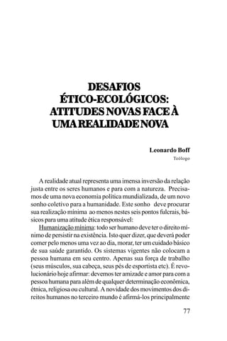 /;<!V.7<
45.-7];-73_6.-7<T
5.52/;<,07=!<,V!-;,`
!5.52/;<,07=!<,V!-;,`
21!,:;!3./!/;,07
!/;,07=
21!,:;!3./!/;,07=!
Leonardo Boff
Teólogo

A realidade atual representa uma imensa inversão da relação
justa entre os seres humanos e para com a natureza. Precisamos de uma nova economia política mundializada, de um novo
sonho coletivo para a humanidade. Este sonho deve procurar
sua realização mínima ao menos nestes seis pontos fulcrais, básicos para uma atitude ética responsável:
Humanização mínima: todo ser humano deve ter o direito mínimo de persistir na existência. Isto quer dizer, que deverá poder
comer pelo menos uma vez ao dia, morar, ter um cuidado básico
de sua saúde garantido. Os sistemas vigentes não colocam a
pessoa humana em seu centro. Apenas sua força de trabalho
(seus músculos, sua cabeça, seus pés de esportista etc). É revolucionário hoje afirmar: devemos ter amizade e amor para com a
pessoa humana para além de qualquer determinação econômica,
étnica, religiosa ou cultural. A novidade dos movimentos dos direitos humanos no terceiro mundo é afirmá-los principalmente

77

 