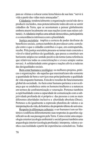 para as vítimas e colocar como lema básico de sua luta: “servir à
vida a partir das vidas mais ameaçadas”.
Cidadania: tendencialmente a organização social não deve
produzir excluídos, mas potencialmente todos devem se sentir
cidadãos da Terra, que se acostumam a pensar globalmente
embora atuem localmente em suas nações (com suas raízes culturais). A cidadania implica uma atitude democrática, participatória
e a concordância intrínseca com a pluralidade.
Justiça societária: implica a certeza de poder desfrutar de
benefícios sociais, certeza também de prevalecer certa correlação entre o que o cidadão contribui e o que, em contrapartida,
recebe. Pela justiça societária procura-se tornar mais concreto e
viável o ideal político da igualdade, que passa a constituir um
horizonte utópico no sentido positivo do termo (uma referência
que relativiza todas as concretizações e evoca sempre outras
novas). A solidariedade entre grupos e nações alivia a rudezas
das desigualdades sociais.
Bem-estar humano e ecológico: os melhores projetos, práticas e organizações são aquelas que maximalizam não somente
a quantidade de bens e serviços mas principalmente a qualidade
de vida enquanto humana. Esta deve resultar do funcionamento
global da sociedade. Ao bem estar humano pertence a nova aliança que se estabelece entre os homens/mulheres e a natureza
em termos de confraternização e veneração. Pertence também
a espiritualidade como a capacidade de comunicação com a subjetividade profunda de si próprio e das pessoas e com as mais
diferentes alteridades inclusive a alteridade absoluta (Deus).
Pertence a ela igualmente a expressão pluralista de valores e as
interpretações da vida, da história e do propósito último do universo.
Respeito às diferenças culturais: o ser humano é um ser histórico e codificou diferentemente suas respostas às questões significativas de sua passagem pela Terra. Como existe uma arqueologia exterior (ecologia ambiental e social) possui também uma
arqueologia interior (ecologia profunda): interpreta, valora e sonha a sua realidade a partir de experiências cumulativas. Todas

78

 