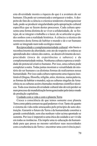 esta diversidade mostra a riqueza do que é a aventura do ser
humano. Ela pode ser comunicada e enriquecer a todos. A despeito do fato de a ciência e a técnica tenderem a homogeneizar
tudo, pode-se produzir singularidades pela apropriação cultural
específica que se fazem destes processos. Cada cultura apresenta uma forma distinta de se viver a solidariedade, de se festejar, de se integrar o trabalho e o lazer, de se articular os grandes sonhos com a realidade histórica. A ciência e a técnica são
momentos desta forma de habitar o mundo e de o ser humano
sentir-se integrado num todo ecológico maior.
Reciprocidade e complementariedade cultural: não basta o
reconhecimento da alteridade; este ato de respeito se ordena ao
aprendizado dos valores dos outros, ao desenvolvimento da reciprocidade (troca de experiências e saberes) e da
complementariedade mútua. Nenhuma cultura expressa a totalidade do potencial criativo humano. Por isso, uma cultura pode
completar a outra. Todas juntas mostram a versatilidade do mistério do ser humano e as distintas formas de realizarmos nossa
humanidade. Por isso cada cultura representa uma riqueza inestimável (língua, filosofia, religião, artes, técnicas, numa palavra,
as formas de habitar o mundo), seja as culturas singelas da Amazônia ou as culturas assim chamadas modernas científico-técnicas. Toda essa imensa diversidade cultural não deverá perder-se
num processo de mundialização homogeneizador pelo único modo
de produção capitalista .
Cuidado com a vida e com o planeta Terra
Cresce a consciência de que temos somente esse planeta
Terra como pátria comum na qual podemos viver. Tanto ele quanto
o sistema da vida estão ameaçados pelo princípio de auto-destruição. Garantir o futuro da Terra e da humanidade constitui a
grande centralidade; sem elas nenhum valor acima apontado se
sustenta. Por isso é imperativa uma ética do cuidado a ser vivida
em todas as instâncias. Ela impõe uma re-educação da humanidade para que possa ao mesmo satisfazer suas necessidades
com a exuberância da Terra e encontrar uma convivência pací-

79

 