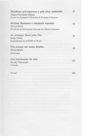 Manifesto pró-natureza e pela ética ambiental
Miguel Serediuk Milano

87

Diretor da Fundação O Boticário de Proteção à Nature/ü

Direitos Humanos e cidadania mundial
OlmarKlich

93

Presidente do Movimento Nacional dos Direitos Humanos

As crianças, bases para Paz
Rciko Niimi

97

Representante do UNICEF no Brasil

Um avanço em nosso destino
Sônia Shafa

99

Enfermeira

Um testemunho de vida
Ti/uka Yamazaki

103

Cineasta

Notas

106

 