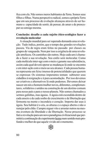 fica com ela. Não somos meros habitantes da Terra. Somos seus
filhos e filhas. Numa perspectiva radical, somos a própria Terra
que em seu processo de evolução alcançou através do ser humano a capacidade de sentir, de pensar, de amar e de preocupar-se consigo mesma.
Conclusão: desafio a cada sujeito ético-ecológico fazer a
revolução molecular
A situação mundial para ser superada demanda uma revolução. Tudo indica, porém, que o tempo das grandes revoluções
passou. Via de regra eram feitas no passado por classes ou
grupos de vanguarda. Nem por isso a exigência de uma revolução arrefeceu. Os caminhos são outros. Hoje cada um é chamado a fazer a sua revolução. Seu estilo será molecular. Como
cada molécula inter-age com o meio e garante sua subsistência,
assim cada qual deverá operar as mudanças lá onde se encontra
e em inter-ação com o meio ao seu alcance. Cada pessoa humana representa um feixe imenso de potencialidades que querem
se expressar. Os sistemas imperantes tentam submeter seus
cidadãos à resignação e à pura acomodação. Por isso devemos
ser criativos e alternativos lá onde podemos. Devemos deixar
nascer em nós o homem/mulher novos, diferentes, complementares, solidários e unidos na construção de um destino comum
para nosso país e para o nosso planeta. Não somos chamados a
sermos galinhas, mas águias. A águia está escondida dentro de
cada anseio e de cada sonho de crescimento e de libertação que
fermenta na mente e incendeia o coração. Importa dar asas à
águia. Seu habitat é o céu, as alturas e o espaço aberto e não o
rastejar pelo chão. Cumpre erguer vôo e arrastar outros na mesma aventura da liberdade e da libertação. Nesse processo se
fará a revolução para um novo paradigma civilizacional que permitirá a continuação do experimento homo num sentido mais profundo e melhor do que aquele vivido até o momento.

80

 
