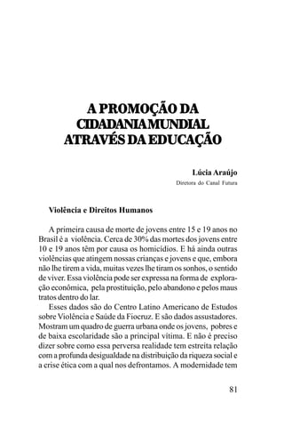!,9:717IJ7,/!
!,9:717IJ7,/!
-./!/
!/!0.!,120/.!3
-./!/!0.!,120/.!3
5:!=4<,/!,;/2-!IJ7
=4<,/!,;/2!5:!=4<,/!,;/2-!IJ7
Lúcia Araújo
Diretora do Canal Futura

Violência e Direitos Humanos
A primeira causa de morte de jovens entre 15 e 19 anos no
Brasil é a violência. Cerca de 30% das mortes dos jovens entre
10 e 19 anos têm por causa os homicídios. E há ainda outras
violências que atingem nossas crianças e jovens e que, embora
não lhe tirem a vida, muitas vezes lhe tiram os sonhos, o sentido
de viver. Essa violência pode ser expressa na forma de exploração econômica, pela prostituição, pelo abandono e pelos maus
tratos dentro do lar.
Esses dados são do Centro Latino Americano de Estudos
sobre Violência e Saúde da Fiocruz. E são dados assustadores.
Mostram um quadro de guerra urbana onde os jovens, pobres e
de baixa escolaridade são a principal vítima. E não é preciso
dizer sobre como essa perversa realidade tem estreita relação
com a profunda desigualdade na distribuição da riqueza social e
a crise ética com a qual nos defrontamos. A modernidade tem

81

 