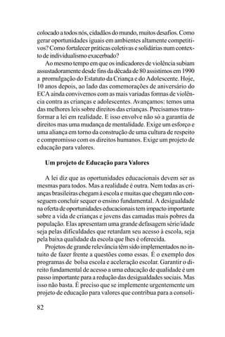 colocado a todos nós, cidadãos do mundo, muitos desafios. Como
gerar oportunidades iguais em ambientes altamente competitivos? Como fortalecer práticas coletivas e solidárias num contexto de individualismo exacerbado?
Ao mesmo tempo em que os indicadores de violência subiam
assustadoramente desde fins da década de 80 assistimos em 1990
a promulgação do Estatuto da Criança e do Adolescente. Hoje,
10 anos depois, ao lado das comemorações de aniversário do
ECA ainda convivemos com as mais variadas formas de violência contra as crianças e adolescentes. Avançamos: temos uma
das melhores leis sobre direitos das crianças. Precisamos transformar a lei em realidade. E isso envolve não só a garantia de
direitos mas uma mudança de mentalidade. Exige um esforço e
uma aliança em torno da construção de uma cultura de respeito
e compromisso com os direitos humanos. Exige um projeto de
educação para valores.
Um projeto de Educação para Valores
A lei diz que as oportunidades educacionais devem ser as
mesmas para todos. Mas a realidade é outra. Nem todas as crianças brasileiras chegam à escola e muitas que chegam não conseguem concluir sequer o ensino fundamental. A desigualdade
na oferta de oportunidades educacionais tem impacto importante
sobre a vida de crianças e jovens das camadas mais pobres da
população. Elas apresentam uma grande defasagem série/idade
seja pelas dificuldades que retardam seu acesso à escola, seja
pela baixa qualidade da escola que lhes é oferecida.
Projetos de grande relevância têm sido implementados no intuito de fazer frente a questões como essas. É o exemplo dos
programas de bolsa escola e aceleração escolar. Garantir o direito fundamental de acesso a uma educação de qualidade é um
passo importante para a redução das desigualdades sociais. Mas
isso não basta. É preciso que se implemente urgentemente um
projeto de educação para valores que contribua para a consoli-

82

 