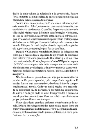 dação de uma cultura da tolerância e da cooperação. Para o
fortalecimento de uma sociedade que se oriente pela ética da
pluralidade e da solidariedade humanas.
Somos seres humanos únicos. E se existe a diferença pode
existir o conflito. Afinal, estamos em permanente interação, trocando idéias e sentimentos. O conflito faz parte da dinâmica da
vida social. Muitas vezes é fonte de transformação. No entanto,
no jogo de interesses, no confronto entre sujeitos e entre ideologias, a violência é sempre um caminho possível em contraposição
à tolerância e ao diálogo. Uma sociedade que não cria mecanismos de diálogo e de participação, não cria espaços de negociação e, portanto, de superação pacífica de conflitos.
Desde o V Congresso Mundial de Ciências da Educação em
1981 que a necessidade e urgência de um projeto de educação
para valores vem sendo proclamada. O relatório que a Comissão
Internacional sobre Educação para o século XXI produziu para
UNESCO destaca que a educação tem que ser cada vez mais
pluridimensional e voltada para o desenvolvimento de quatro competências básicas: a competência pessoal, a social, a produtiva e
a cognitiva.
Não basta formar para o fazer, ou seja, para a competência
produtiva. Ou para o aprender, pela competência cognitiva. É
preciso formar para ser e conviver, dando-se ênfase às competências pessoal e social. Cada vez mais é preciso ter a capacidade de comunicar-se, de participar e cooperar. De cuidar de si,
do outro e do lugar onde se vive. Compreender o outro e a
interdependência entre todos. Valorizar a diferença, decidir em
grupo, gerir conflitos e manter a paz.
Um projeto dessa grandeza está para além dos muros da escola. Exige a articulação de todos aqueles que atuam junto ou
em favor das crianças e adolescentes. Família, comunidade, educadores, profissionais de saúde, juristas, políticos e, é claro, profissionais de comunicação.

83

 