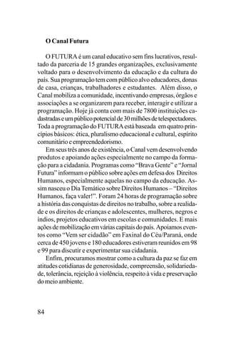 O Canal Futura
O FUTURA é um canal educativo sem fins lucrativos, resultado da parceria de 15 grandes organizações, exclusivamente
voltado para o desenvolvimento da educação e da cultura do
país. Sua programação tem com público alvo educadores, donas
de casa, crianças, trabalhadores e estudantes. Além disso, o
Canal mobiliza a comunidade, incentivando empresas, órgãos e
associações a se organizarem para receber, interagir e utilizar a
programação. Hoje já conta com mais de 7800 instituições cadastradas e um público potencial de 30 milhões de telespectadores.
Toda a programação do FUTURA está baseada em quatro princípios básicos: ética, pluralismo educacional e cultural, espírito
comunitário e empreendedorismo.
Em seus três anos de existência, o Canal vem desenvolvendo
produtos e apoiando ações especialmente no campo da formação para a cidadania. Programas como “Brava Gente” e “Jornal
Futura” informam o público sobre ações em defesa dos Direitos
Humanos, especialmente aquelas no campo da educação. Assim nasceu o Dia Temático sobre Direitos Humanos – “Direitos
Humanos, faça valer!”. Foram 24 horas de programação sobre
a história das conquistas de direitos no trabalho, sobre a realidade e os direitos de crianças e adolescentes, mulheres, negros e
índios, projetos educativos em escolas e comunidades. E mais
ações de mobilização em várias capitais do país. Apoiamos eventos como “Vem ser cidadão” em Faxinal do Céu/Paraná, onde
cerca de 450 jovens e 180 educadores estiveram reunidos em 98
e 99 para discutir e experimentar sua cidadania.
Enfim, procuramos mostrar como a cultura da paz se faz em
atitudes cotidianas de generosidade, compreensão, solidariedade, tolerância, rejeição à violência, respeito à vida e preservação
do meio ambiente.

84

 