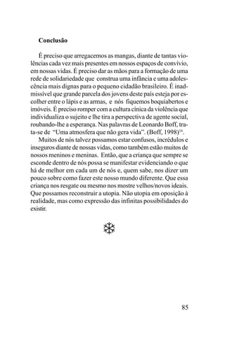Conclusão
É preciso que arregacemos as mangas, diante de tantas violências cada vez mais presentes em nossos espaços de convívio,
em nossas vidas. É preciso dar as mãos para a formação de uma
rede de solidariedade que construa uma infância e uma adolescência mais dignas para o pequeno cidadão brasileiro. É inadmissível que grande parcela dos jovens deste país esteja por escolher entre o lápis e as armas, e nós fiquemos boquiabertos e
imóveis. É preciso romper com a cultura cínica da violência que
individualiza o sujeito e lhe tira a perspectiva de agente social,
roubando-lhe a esperança. Nas palavras de Leonardo Boff, trata-se de “Uma atmosfera que não gera vida”. (Boff, 1998)16.
Muitos de nós talvez possamos estar confusos, incrédulos e
inseguros diante de nossas vidas, como também estão muitos de
nossos meninos e meninas. Então, que a criança que sempre se
esconde dentro de nós possa se manifestar evidenciando o que
há de melhor em cada um de nós e, quem sabe, nos dizer um
pouco sobre como fazer este nosso mundo diferente. Que essa
criança nos resgate ou mesmo nos mostre velhos/novos ideais.
Que possamos reconstruir a utopia. Não utopia em oposição à
realidade, mas como expressão das infinitas possibilidades do
existir.

85

 