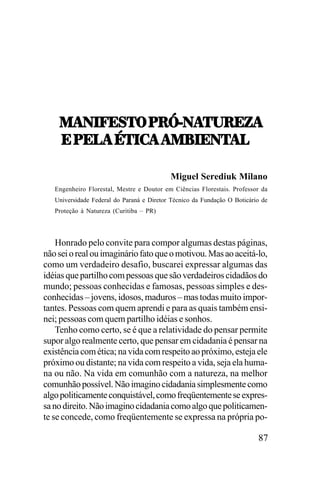 1!0.V;<57,9:_]0!52:;K!
1!0.V;<57,9:_]0!52:;K!
;,9;3!,45.-!,!18.;05
!,!18.;05!3
;,9;3!,45.-!,!18.;05!3
Miguel Serediuk Milano
Engenheiro Florestal, Mestre e Doutor em Ciências Florestais. Professor da
Universidade Federal do Paraná e Diretor Técnico da Fundação O Boticário de
Proteção à Natureza (Curitiba – PR)

Honrado pelo convite para compor algumas destas páginas,
não sei o real ou imaginário fato que o motivou. Mas ao aceitá-lo,
como um verdadeiro desafio, buscarei expressar algumas das
idéias que partilho com pessoas que são verdadeiros cidadãos do
mundo; pessoas conhecidas e famosas, pessoas simples e desconhecidas – jovens, idosos, maduros – mas todas muito importantes. Pessoas com quem aprendi e para as quais também ensinei; pessoas com quem partilho idéias e sonhos.
Tenho como certo, se é que a relatividade do pensar permite
supor algo realmente certo, que pensar em cidadania é pensar na
existência com ética; na vida com respeito ao próximo, esteja ele
próximo ou distante; na vida com respeito a vida, seja ela humana ou não. Na vida em comunhão com a natureza, na melhor
comunhão possível. Não imagino cidadania simplesmente como
algo politicamente conquistável, como freqüentemente se expressa no direito. Não imagino cidadania como algo que politicamente se concede, como freqüentemente se expressa na própria po-

87

 