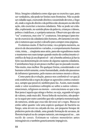 lítica. Imagino cidadania como algo que se exercita e que, para
ser verdadeira, não pode ter limites nem fronteiras. Não se pode
ser cidadão aqui, exercendo direitos e assumindo deveres, e logo
ali, onde a regra do direito e da política não alcançam ou não têm
ação, não exercitar a mesma cidadania. Não se pode ser cidadão, explorando, no sentido pleno da palavra, crianças e idosos,
pobres e indefesos, e a própria natureza. Observem que não uso
“ou” a natureza, mas sim “e” a natureza. Isto porque é para tratar do exercício da cidadania (dos homens, obviamente) em relação à natureza que aceitei o desafio para compor estas páginas.
Evoluímos muito. É fácil revisitar, via a própria memória, ou
através de documentários variados, o comportamento humano
vinte, trinta, ... cinqüenta anos atrás, para não regredirmos muito
e mantermo-nos num tempo quando muito do conhecimento científico de hoje já era disponível – até a bomba atômica já havia
feito sua demonstração em nome de alguma suposta cidadania.
Caminhamos hoje já um pouco melhor que no passado recente.
Não muito, mas melhor. De qualquer forma, considerando o ser
humano coletivamente, como humanidade, ainda não passamos
de infratores ignorantes, pelo menos em termos morais e éticos.
Como parte da evolução, parece-nos confortável ver que já
está estabelecida a regra de julgar as agressões contra a natureza e, sempre que possível, também puni-las. Assim, num mundo
onde o valor econômico sobrepõe-se sobre a outros valores –
emocionais, religiosos ou morais – convencionou-se que a melhor pena é aquela que atinge o bolso; ou seja, segundo tal regra
de valores, onde mais dói. Nessa linha de raciocínio, não poderse-ia seguir por outro caminho que não a própria monetarização
da natureza, ainda que essa não devesse ser a regra. Busca-se
então saber quanto vale uma espécie qualquer de bactéria ou
fungo, uma árvore na calçada da rua, um pequeno bosque de
pinheiros perto da cidade, uma grande formação de savanas, de
floresta tropical ou de campos naturais, um manguezal ou ... um
recife de corais. Estimam-se valores monetários antes
inimagináveis e também genericamente impagáveis.

88

 