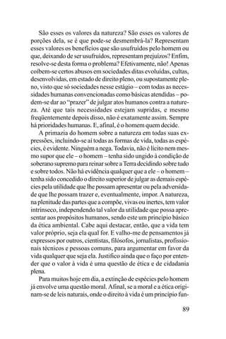 São esses os valores da natureza? São esses os valores de
porções dela, se é que pode-se desmembrá-la? Representam
esses valores os benefícios que são usufruídos pelo homem ou
que, deixando de ser usufruídos, representam prejuízos? Enfim,
resolve-se desta forma o problema? Efetivamente, não! Apenas
coíbem-se certos abusos em sociedades ditas evoluídas, cultas,
desenvolvidas, em estado de direito pleno, ou supostamente pleno, visto que só sociedades nesse estágio – com todas as necessidades humanas convencionadas como básicas atendidas – podem-se dar ao “prazer” de julgar atos humanos contra a natureza. Até que tais necessidades estejam supridas, e mesmo
freqüentemente depois disso, não é exatamente assim. Sempre
há prioridades humanas. E, afinal, é o homem quem decide.
A primazia do homem sobre a natureza em todas suas expressões, incluindo-se aí todas as formas de vida, todas as espécies, é evidente. Ninguém a nega. Todavia, não é lícito nem mesmo supor que ele – o homem – tenha sido ungido à condição de
soberano supremo para reinar sobre a Terra decidindo sobre tudo
e sobre todos. Não há evidência qualquer que a ele – o homem –
tenha sido concedido o direito superior de julgar as demais espécies pela utilidade que lhe possam apresentar ou pela adversidade que lhe possam trazer e, eventualmente, impor. A natureza,
na plenitude das partes que a compõe, vivas ou inertes, tem valor
intrínseco, independendo tal valor da utilidade que possa apresentar aos propósitos humanos, sendo este um princípio básico
da ética ambiental. Cabe aqui destacar, então, que a vida tem
valor próprio, seja ela qual for. E valho-me de pensamentos já
expressos por outros, cientistas, filósofos, jornalistas, profissionais técnicos e pessoas comuns, para argumentar em favor da
vida qualquer que seja ela. Justifico ainda que o faço por entender que o valor à vida é uma questão de ética e de cidadania
plena.
Para muitos hoje em dia, a extinção de espécies pelo homem
já envolve uma questão moral. Afinal, se a moral e a ética originam-se de leis naturais, onde o direito à vida é um princípio fun-

89

 