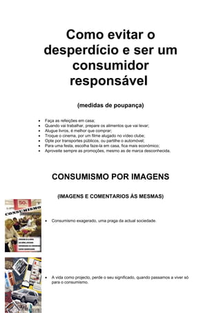 Como evitar o
    desperdício e ser um
        consumidor
       responsável
                     (medidas de poupança)

•   Faça as refeições em casa;
•   Quando vai trabalhar, prepare os alimentos que vai levar;
•   Alugue livros, é melhor que comprar;
•   Troque o cinema, por um filme alugado no vídeo clube;
•   Opte por transportes públicos, ou partilhe o automóvel;
•   Para uma festa, escolha faze-la em casa, fica mais económico;
•   Aproveite sempre as promoções, mesmo as de marca desconhecida.




        CONSUMISMO POR IMAGENS

           (IMAGENS E COMENTARIOS ÁS MESMAS)



    •   Consumismo exagerado, uma praga da actual sociedade.




    •   A vida como projecto, perde o seu significado, quando passamos a viver só
        para o consumismo.
 
