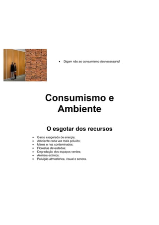 •   Digam não ao consumismo desnecessário!




          Consumismo e
            Ambiente
           O esgotar dos recursos
•   Gasto exagerado de energia;
•   Ambiente cada vez mais poluído;
•   Mares e rios contaminados;
•   Florestas devastadas;
•   Degradação dos espaços verdes;
•   Animais extintos;
•   Poluição atmosférica, visual e sonora.
 