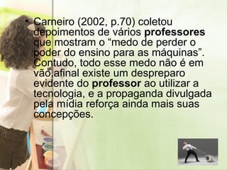 Carneiro (2002, p.70) coletou depoimentos de vários  professores  que mostram o “medo de perder o poder do ensino para as máquinas”. Contudo, todo esse medo não é em vão,afinal existe um despreparo evidente do  professor  ao utilizar a tecnologia, e a propaganda divulgada pela mídia reforça ainda mais suas concepções. 