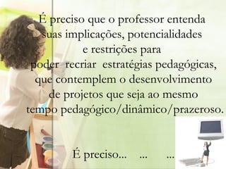   É preciso que o professor entenda  suas implicações, potencialidades  e restrições para  poder  recriar  estratégias pedagógicas, que contemplem o desenvolvimento  de projetos que seja ao mesmo tempo pedagógico/dinâmico/prazeroso. É preciso...  ...  ... 