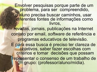 Envolver pesquisas porque parte de um problema, para ser  compreendido,  o aluno precisa buscar caminhos, usar diferentes fontes de informações como  livros, revistas, jornais, publicações na Internet contato por email,  software  de referência e  programas educativos de televisão.  E para essa busca é preciso ter clareza de objetivos, saber fazer escolhas com critérios e tomar  decisões que possam representar o consenso de um trabalho de grupo: (professor/aluno/mídia).  