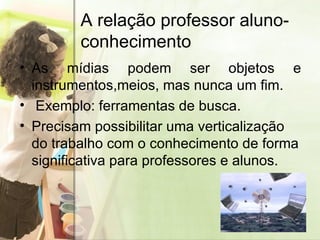 A relação professor aluno-conhecimento As mídias podem ser objetos e instrumentos,meios, mas nunca um fim. Exemplo: ferramentas de busca. Precisam possibilitar uma verticalização do trabalho com o conhecimento de forma significativa para professores e alunos. 