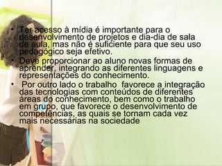 Ter acesso à mídia é importante para o desenvolvimento de projetos e dia-dia de sala de aula, mas não é suficiente para que seu uso pedagógico seja efetivo. Deve proporcionar ao aluno novas formas de aprender, integrando as diferentes linguagens e representações do conhecimento.  Por outro lado o trabalho  favorece a integração das tecnologias com conteúdos de diferentes áreas do conhecimento, bem como o trabalho em grupo, que favorece o desenvolvimento de competências, as quais se tornam cada vez mais necessárias na sociedade  