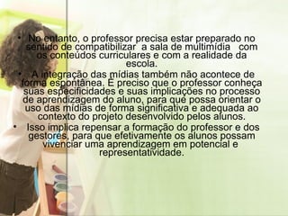 No entanto, o professor precisa estar preparado no sentido de compatibilizar  a sala de multimídia  com os conteúdos curriculares e com a realidade da escola. A integração das mídias também não acontece de forma espontânea. É preciso que o professor conheça suas especificidades e suas implicações no processo de aprendizagem do aluno, para que possa orientar o uso das mídias de forma significativa e adequada ao contexto do projeto desenvolvido pelos alunos. Isso implica repensar a formação do professor e dos gestores, para que efetivamente os alunos possam vivenciar uma aprendizagem em potencial e  representatividade. 