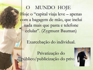 O  MUNDO  HOJE Hoje o “capital viaja leve – apenas com a bagagem de mão, que inclui nada mais que pasta e telefone celular”. (Zygmunt Bauman) Exarcebação do individual. Privatização do público/publicização do privado. 