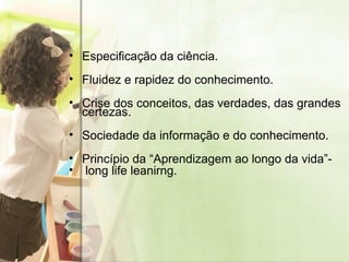 Especificação da ciência. Fluidez e rapidez do conhecimento. Crise dos conceitos, das verdades, das grandes certezas. Sociedade da informação e do conhecimento. Princípio da “Aprendizagem ao longo da vida”- long life leanirng. 
