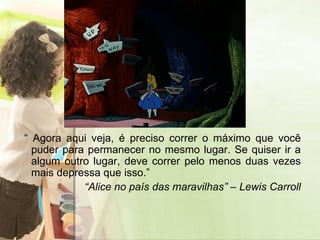 “  Agora aqui veja, é preciso correr o máximo que você puder para permanecer no mesmo lugar. Se quiser ir a algum outro lugar, deve correr pelo menos duas vezes mais depressa que isso.”  “ Alice no país das maravilhas” – Lewis Carroll 