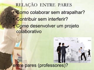 Como colaborar sem atrapalhar? Contribuir sem interferir? Como desenvolver um projeto colaborativo entre pares (professores)? RELAÇÃO  ENTRE  PARES 