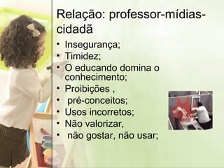 Relação: professor-mídias-cidadã Insegurança; Timidez; O educando domina o conhecimento; Proibições , pré-conceitos; Usos incorretos; Não valorizar,  não gostar, não usar; 
