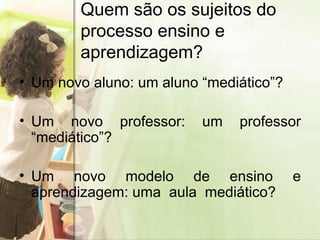 Quem são os sujeitos do processo ensino e aprendizagem? Um novo aluno: um   aluno “mediático”? Um novo professor: um professor “mediático”? Um novo modelo de ensino e aprendizagem: uma  aula  mediático? 