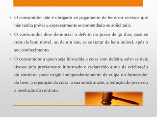  O consumidor não é obrigado ao pagamento de bens ou serviços que
não tenha prévia e expressamente encomendado ou solicitado;
 O consumidor deve denunciar o defeito no prazo de 30 dias, caso se
trate de bem móvel, ou de um ano, se se tratar de bem imóvel, após o
seu conhecimento.
 O consumidor a quem seja fornecida a coisa com defeito, salvo se dele
tivesse sido previamente informado e esclarecido antes da celebração
do contrato, pode exigir, independentemente de culpa do fornecedor
do bem, a reparação da coisa, a sua substituição, a redução do preço ou
a resolução do contrato.
 