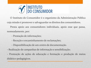 O Instituto do Consumidor é o organismo da Administração Pública
cuja missão é promover e salvaguardar os direitos dos consumidores.
Presta apoio aos consumidores individuais, apoio esse que passa,
nomeadamente, por:
- Prestação de informações;
- Receção e encaminhamento de reclamações;
- Disponibilização de um centro de documentação.
- Realização de campanhas de informação e sensibilização;
- Promoção de ações de educação e formação e produção de meios
didático-pedagógicos.
 