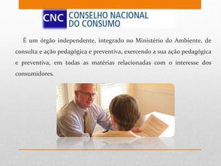 É um órgão independente, integrado no Ministério do Ambiente, de
consulta e ação pedagógica e preventiva, exercendo a sua ação pedagógica
e preventiva, em todas as matérias relacionadas com o interesse dos
consumidores.
 