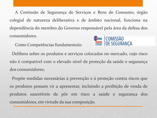 A Comissão de Segurança de Serviços e Bens de Consumo, órgão
colegial de natureza deliberativa e de âmbito nacional, funciona na
dependência do membro do Governo responsável pela área da defesa dos
consumidores.
Como Competências fundamentais:
- Delibera sobre os produtos e serviços colocados no mercado, cujo risco
não é compatível com o elevado nível de proteção da saúde e segurança
dos consumidores;
- Propõe medidas necessárias à prevenção e à proteção contra riscos que
os produtos possam vir a apresentar, incluindo a proibição de venda de
produtos suscetíveis de pôr em risco a saúde e segurança dos
consumidores, em virtude da sua composição.
 