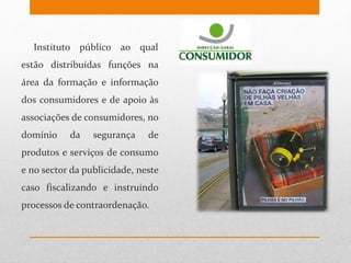 Instituto público ao qual
estão distribuídas funções na
área da formação e informação
dos consumidores e de apoio às
associações de consumidores, no
domínio da segurança de
produtos e serviços de consumo
e no sector da publicidade, neste
caso fiscalizando e instruindo
processos de contraordenação.
 