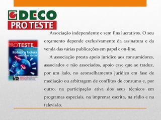 Associação independente e sem fins lucrativos. O seu
orçamento depende exclusivamente da assinatura e da
venda das várias publicações em papel e on-line.
A associação presta apoio jurídico aos consumidores,
associados e não associados, apoio esse que se traduz,
por um lado, no aconselhamento jurídico em fase de
mediação ou arbitragem de conflitos de consumo e, por
outro, na participação ativa dos seus técnicos em
programas especiais, na imprensa escrita, na rádio e na
televisão.
 