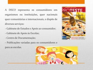 A DECO representa os consumidores em
organismos ou instituições, quer nacionais
quer comunitárias e internacionais, e dispõe de
diversos serviços:
- Gabinete de Estudos e Apoio ao consumidor;
- Gabinete de Apoio às Escolas;
- Centro de Documentação;
- Publicações variadas para os consumidores e
para as escolas.
 