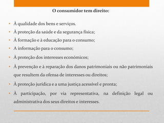 O consumidor tem direito:
• À qualidade dos bens e serviços.
• À proteção da saúde e da segurança física;
• À formação e à educação para o consumo;
• A informação para o consumo;
• À proteção dos interesses económicos;
• À prevenção e à reparação dos danos patrimoniais ou não patrimoniais
que resultem da ofensa de interesses ou direitos;
• À proteção jurídica e a uma justiça acessível e pronta;
• À participação, por via representativa, na definição legal ou
administrativa dos seus direitos e interesses.
 